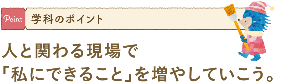 学科のポイント:人と関わる現場で「私にできること」を増やしていこう。