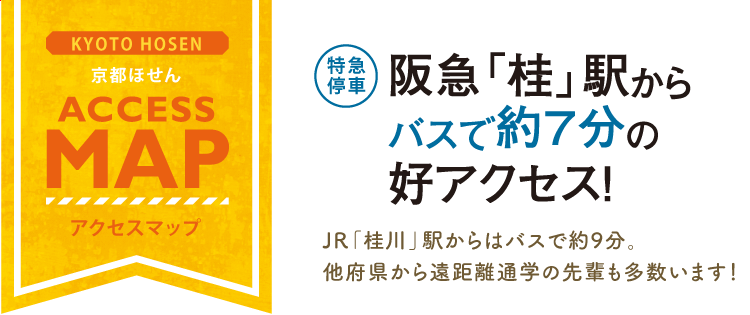 アクセスマップ 【特急停車】阪急「桂」駅からバスで約7分の好アクセス！ JR「桂川」駅からはバスで約9分。他府県から遠距離通学の先輩も多数います！