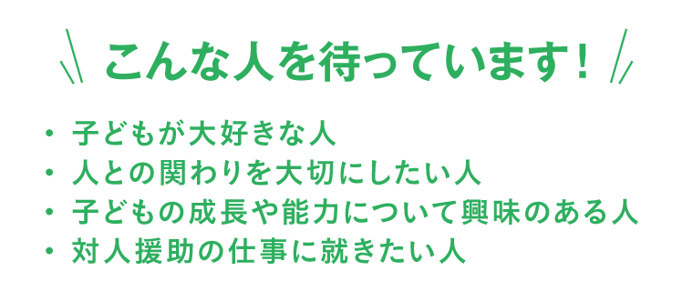 こんな人を待っています！・子どもが大好きな人・人との関わりを大切にしたい人・子どもの成長や能力について興味のある人・対人援助の仕事に就きたい人
