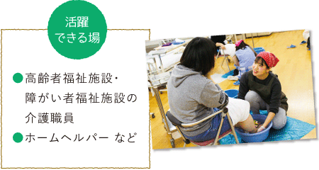 活躍できる場 ●高齢者福祉施設・障がい者福祉施設の介護職員 ●ホームヘルパー など